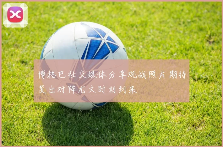 博格巴社交媒体分享观战照片期待复出对阵尤文时刻到来
