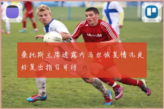 桑托斯主席透露内马尔恢复情况良好复出指日可待