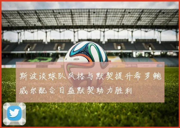 斯波谈球队风格与默契提升希罗鲍威尔配合日益默契助力胜利