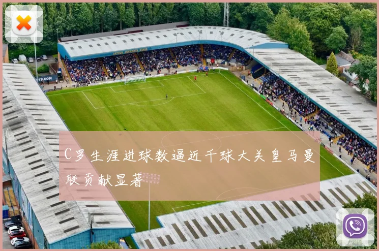 C罗生涯进球数逼近千球大关皇马曼联贡献显著