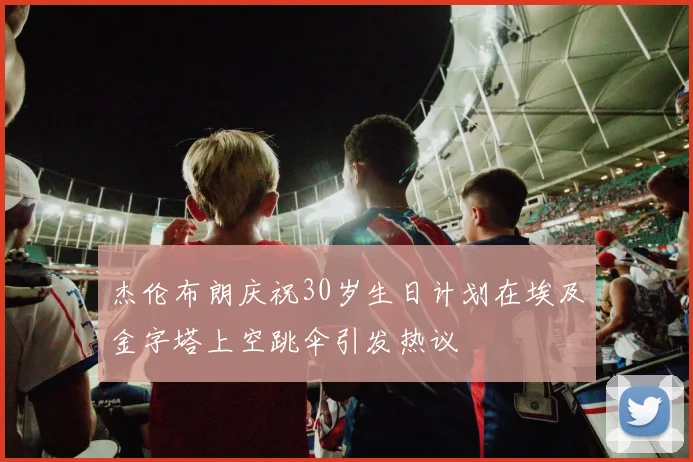 杰伦布朗庆祝30岁生日计划在埃及金字塔上空跳伞引发热议