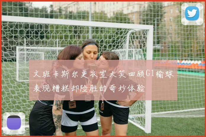 文班卡斯尔更衣室大笑回顾G1输球表现糟糕却险胜的奇妙体验