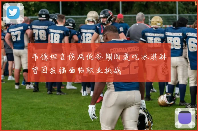 韦德坦言伤病低谷期间爱吃冰淇淋曾因发福面临职业挑战
