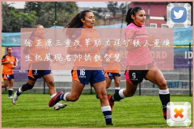 徐正源三重改革助力辽宁铁人重焕生机展现名帅执教智慧