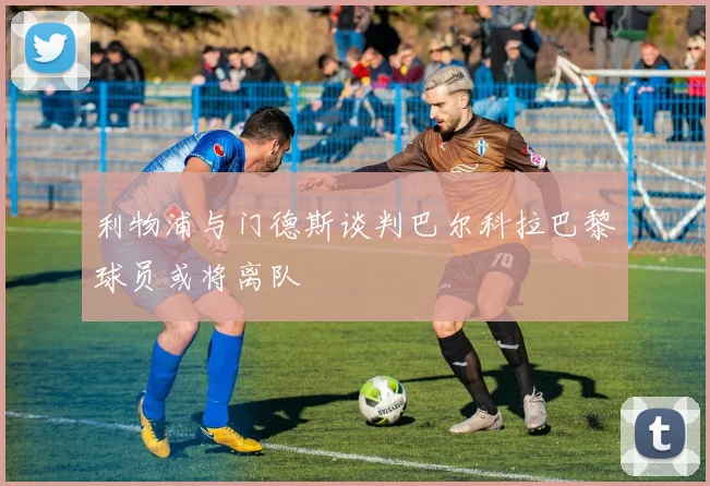 利物浦与门德斯谈判巴尔科拉巴黎球员或将离队