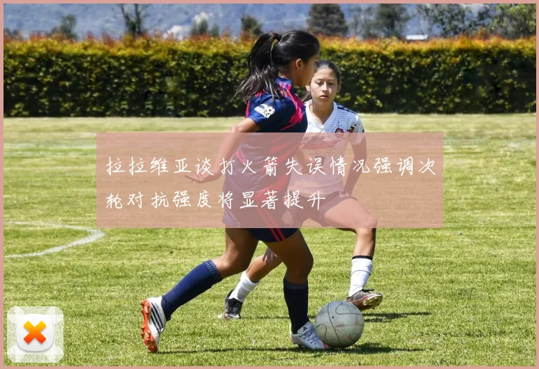 拉拉维亚谈打火箭失误情况强调次轮对抗强度将显著提升