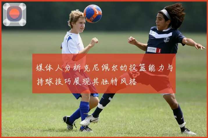 媒体人分析克尼佩尔的投篮能力与持球技巧展现其独特风格