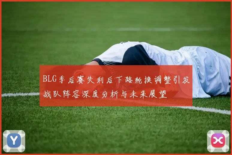 BLG季后赛失利后下路轮换调整引发战队阵容深度分析与未来展望