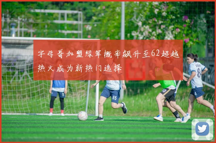 字母哥加盟绿军概率飙升至62超越热火成为新热门选择